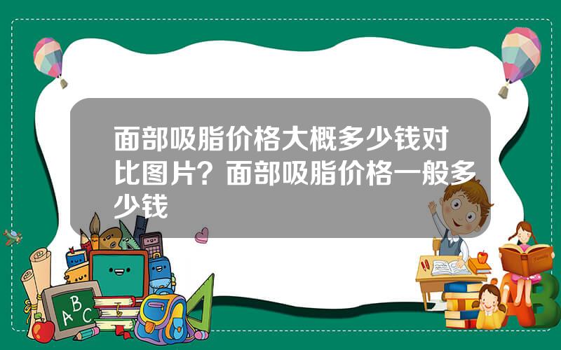 面部吸脂价格大概多少钱对比图片？面部吸脂价格一般多少钱