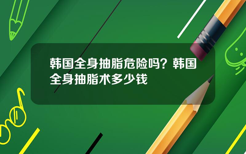 韩国全身抽脂危险吗？韩国全身抽脂术多少钱