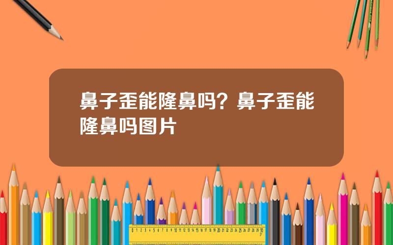 鼻子歪能隆鼻吗？鼻子歪能隆鼻吗图片